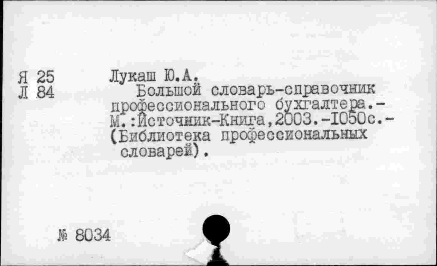 ﻿Я 25
Л 84
Лукаш Ю.А.
Большой словарь-справочник профессионального бухгалтера.-М.:Источник-Книга,2и03.-1050с.-(Библиотека профессиональных словарей).
$
8034